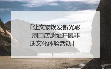 让文物焕发新光彩，周口店遗址开展非遗文化体验活动