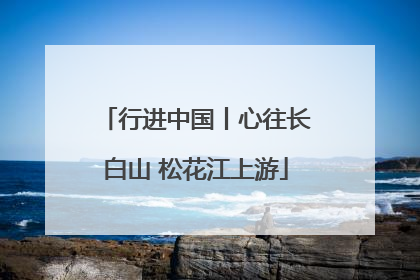 行进中国丨心往长白山 松花江上游
