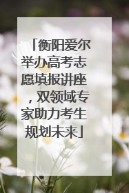 衡阳爱尔举办高考志愿填报讲座，双领域专家助力考生规划未来