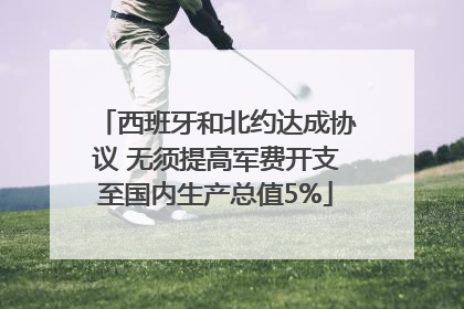 西班牙和北约达成协议 无须提高军费开支至国内生产总值5%