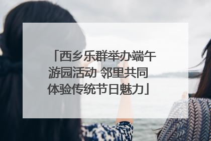 西乡乐群举办端午游园活动 邻里共同体验传统节日魅力