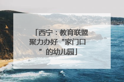西宁：教育联盟聚力办好“家门口”的幼儿园