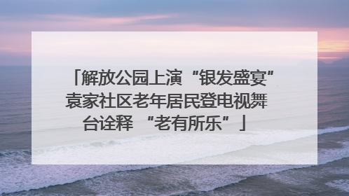 解放公园上演“银发盛宴” 袁家社区老年居民登电视舞台诠释 “老有所乐”