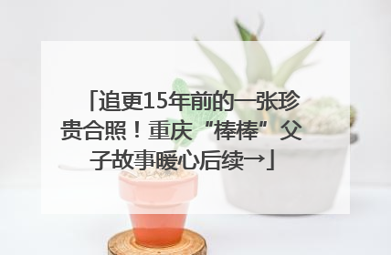 追更15年前的一张珍贵合照！重庆“棒棒”父子故事暖心后续→