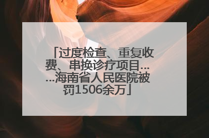 过度检查、重复收费、串换诊疗项目……海南省人民医院被罚1506余万