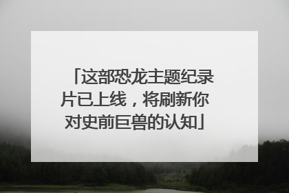 这部恐龙主题纪录片已上线，将刷新你对史前巨兽的认知