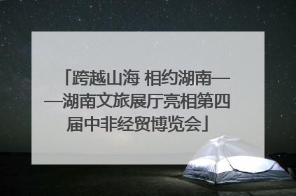 跨越山海 相约湖南——湖南文旅展厅亮相第四届中非经贸博览会