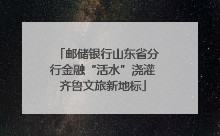 邮储银行山东省分行金融“活水”浇灌齐鲁文旅新地标