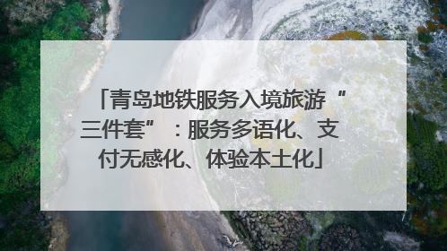 青岛地铁服务入境旅游“三件套”：服务多语化、支付无感化、体验本土化