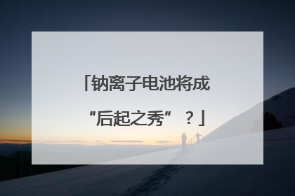 钠离子电池将成“后起之秀”？