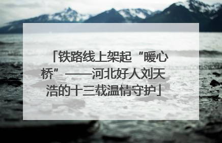 铁路线上架起“暖心桥”——河北好人刘天浩的十三载温情守护