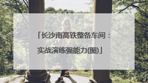 长沙南高铁整备车间：实战演练强能力(图)