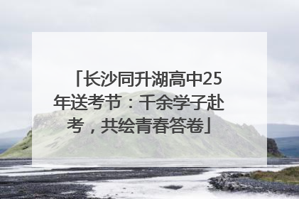 长沙同升湖高中25年送考节：千余学子赴考，共绘青春答卷