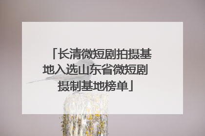 长清微短剧拍摄基地入选山东省微短剧摄制基地榜单