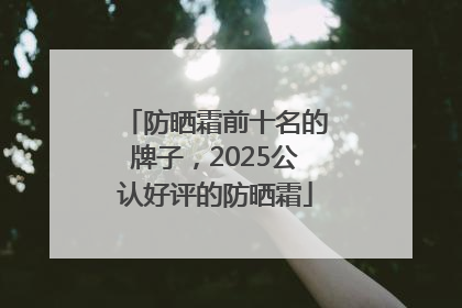 防晒霜前十名的牌子，2025公认好评的防晒霜