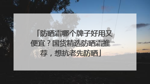 防晒霜哪个牌子好用又便宜？国货精选防晒霜推荐，想抗老先防晒