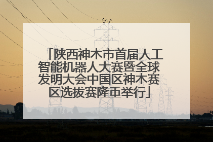 陕西神木市首届人工智能机器人大赛暨全球发明大会中国区神木赛区选拔赛隆重举行