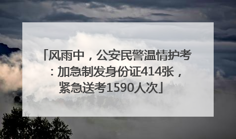 风雨中，公安民警温情护考：加急制发身份证414张，紧急送考1590人次