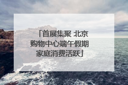 首展集聚 北京购物中心端午假期家庭消费活跃