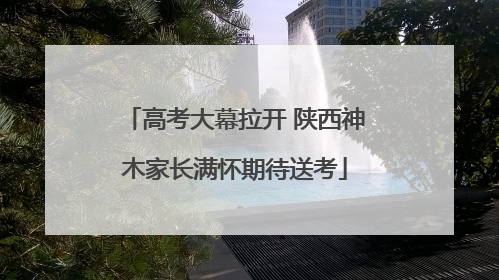 高考大幕拉开 陕西神木家长满怀期待送考