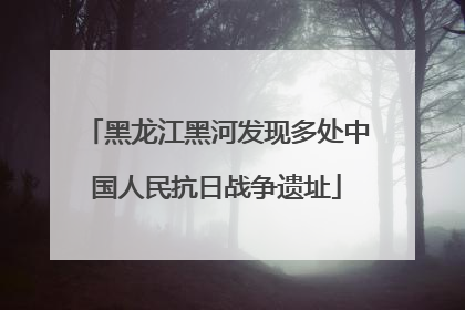 黑龙江黑河发现多处中国人民抗日战争遗址