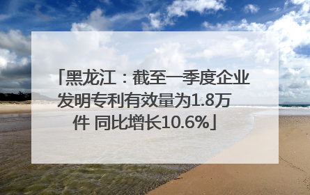 黑龙江：截至一季度企业发明专利有效量为1.8万件 同比增长10.6%
