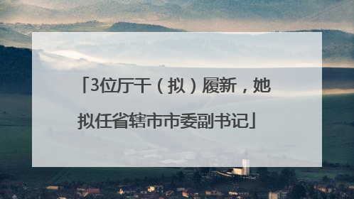 3位厅干（拟）履新，她拟任省辖市市委副书记