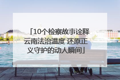 10个检察故事诠释云南法治温度 还原正义守护的动人瞬间