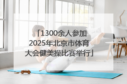 1300余人参加 2025年北京市体育大会健美操比赛举行