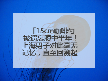 15cm咖啡勺被遗忘腹中半年！上海男子对此毫无记忆，直至回溯起一场“梦境”般的经历