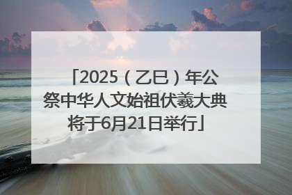 2025（乙巳）年公祭中华人文始祖伏羲大典将于6月21日举行