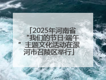 2025年河南省“我们的节日·端午”主题文化活动在漯河市召陵区举行
