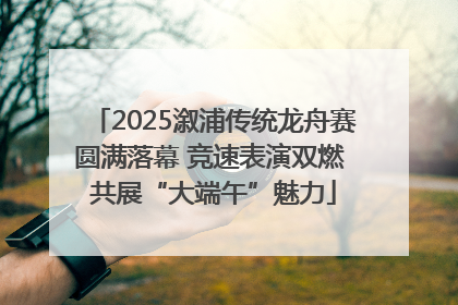 2025溆浦传统龙舟赛圆满落幕 竞速表演双燃 共展“大端午”魅力