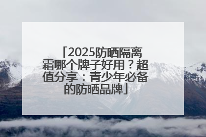 2025防晒隔离霜哪个牌子好用？超值分享：青少年必备的防晒品牌
