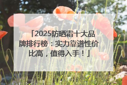 2025防晒霜十大品牌排行榜：实力靠谱性价比高，值得入手！