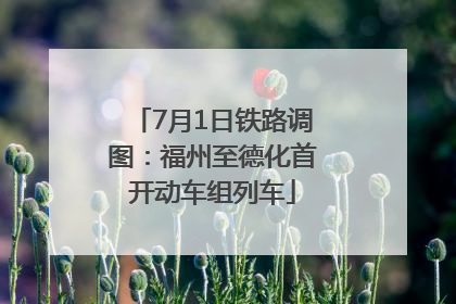 7月1日铁路调图：福州至德化首开动车组列车